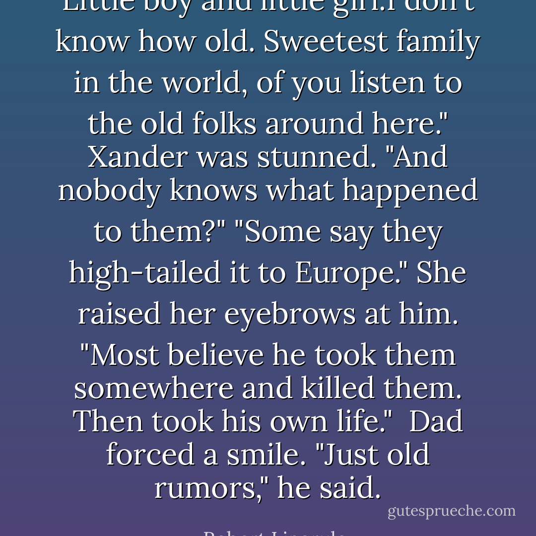 Little boy and little girl.I don't know how old. Sweetest family in the world, of you listen to the old folks around here." Xander was stunned. "And nobody knows what happened to them?"<br />"Some say they high-tailed it to Europe." She raised her eyebrows at him. "Most believe he took them somewhere and killed them. Then took his own life." <br />Dad forced a smile. "Just old rumors," he said. - Robert Liparulo