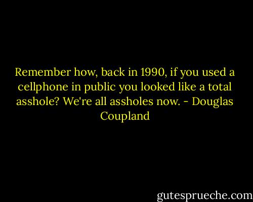 Remember how, back in 1990, if you used a cellphone in public you looked like a total asshole? We're all assholes now. - Douglas Coupland