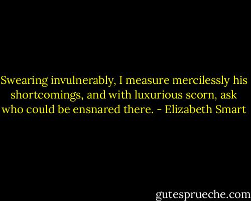 Swearing invulnerably, I measure mercilessly his shortcomings, and with luxurious scorn, ask who could be ensnared there. - Elizabeth Smart