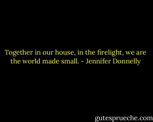 Together in our house, in the firelight, we are the world made small. - Jennifer Donnelly
