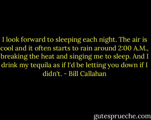 I look forward to sleeping each night. The air is cool and it often starts to rain around 2:00 A.M., breaking the heat and singing me to sleep. And I drink my tequila as if I'd be letting you down if I didn't. - Bill Callahan