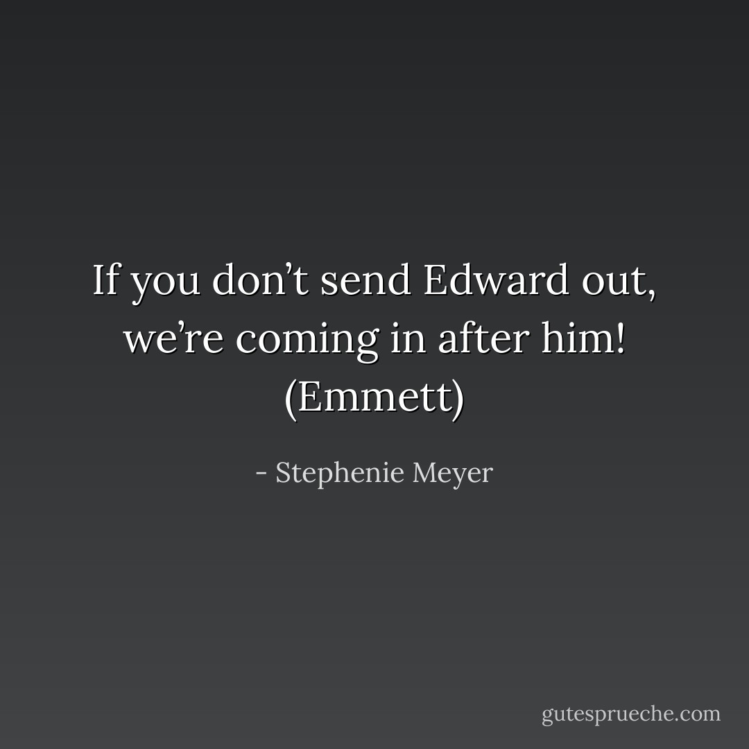 If you don’t send Edward out, we’re coming in after him! (Emmett) - Stephenie Meyer