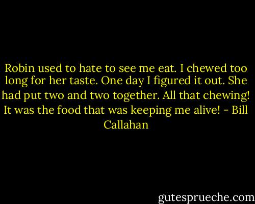 Robin used to hate to see me eat. I chewed too long for her taste. One day I figured it out. She had put two and two together. All that chewing! It was the food that was keeping me alive! - Bill Callahan