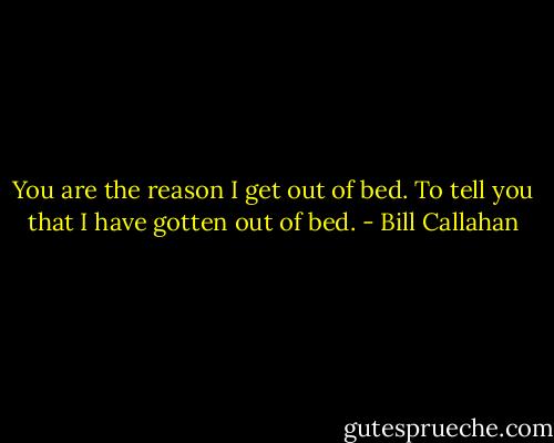 You are the reason I get out of bed. To tell you that I have gotten out of bed. - Bill Callahan