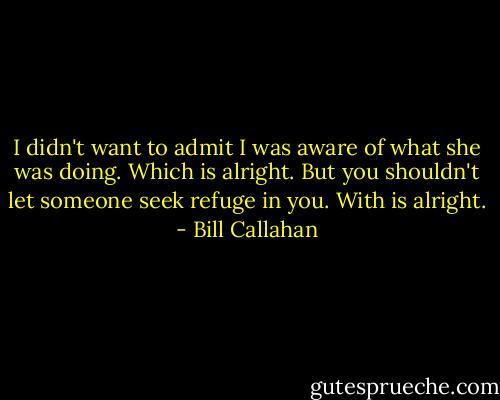 I didn't want to admit I was aware of what she was doing. Which is alright. But you shouldn't let someone seek refuge in you. With is alright. - Bill Callahan