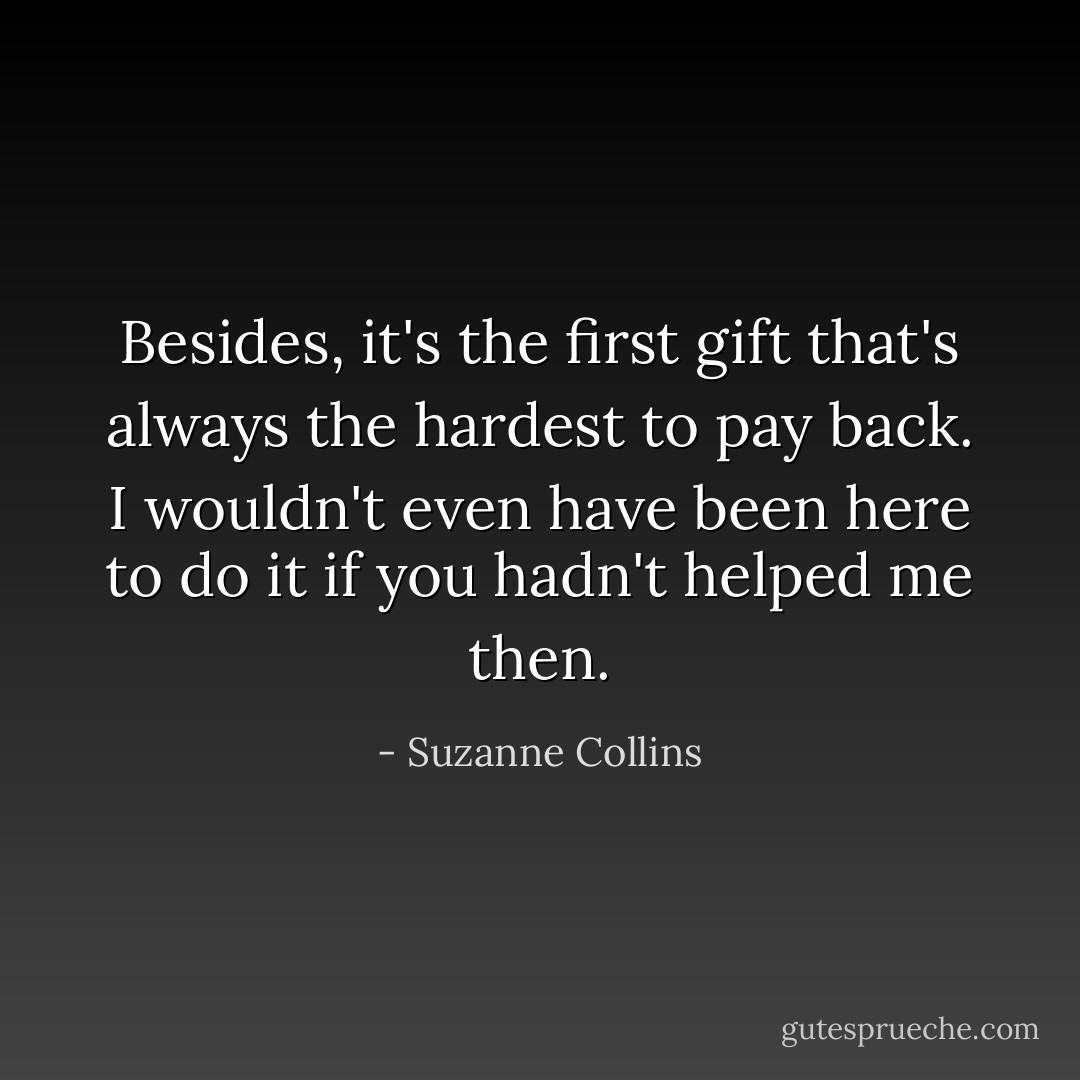 Besides, it's the first gift that's always the hardest to pay back. I wouldn't even have been here to do it if you hadn't helped me then. - Suzanne Collins