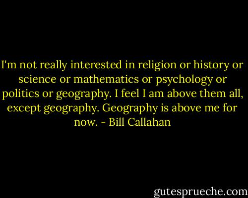 I'm not really interested in religion or history or science or mathematics or psychology or politics or geography. I feel I am above them all, except geography. Geography is above me for now. - Bill Callahan