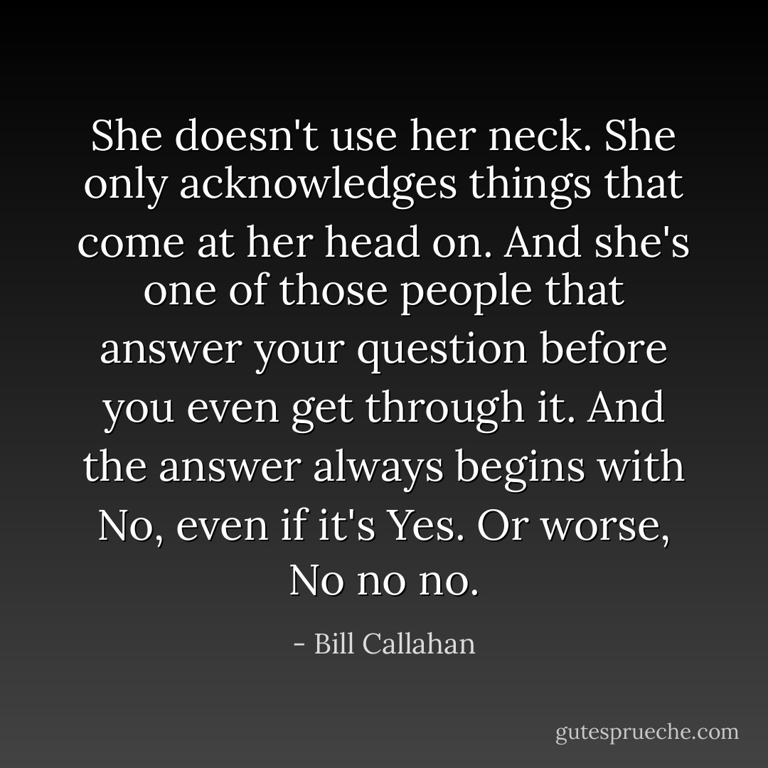She doesn't use her neck. She only acknowledges things that come at her head on. And she's one of those people that answer your question before you even get through it. And the answer always begins with No, even if it's Yes. Or worse, No no no. - Bill Callahan