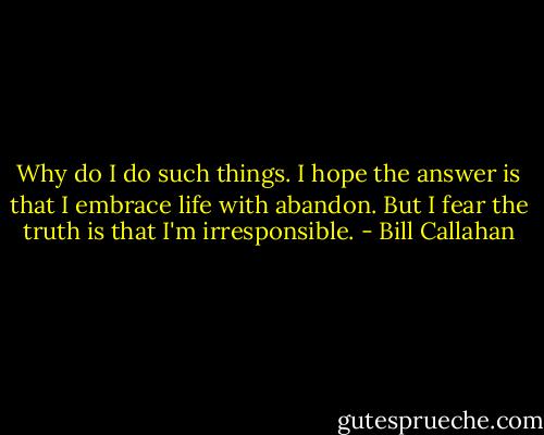 Why do I do such things.<br />I hope the answer is that I embrace life with abandon. But I fear the truth is that I'm irresponsible. - Bill Callahan