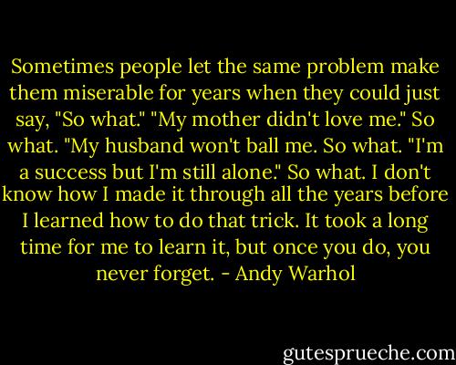 Sometimes people let the same problem make them miserable for years when they could just say, "So what."<br />"My mother didn't love me." So what.<br />"My husband won't ball me. So what.<br />"I'm a success but I'm still alone." So what.<br />I don't know how I made it through all the years before I learned how to do that trick. It took a long time for me to learn it, but once you do, you never forget. - Andy Warhol