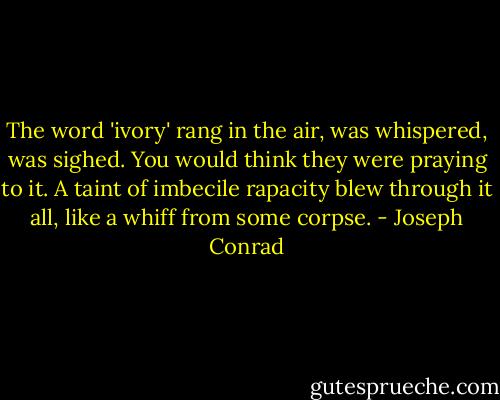 The word 'ivory' rang in the air, was whispered, was sighed. You would think they were praying to it. A taint of imbecile rapacity blew through it all, like a whiff from some corpse. - Joseph Conrad