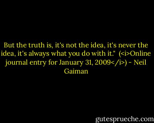 But the truth is, it's not the idea, it's never the idea, it's always what you do with it."<br /><br />(<i>Online journal entry for January 31, 2009</i>) - Neil Gaiman