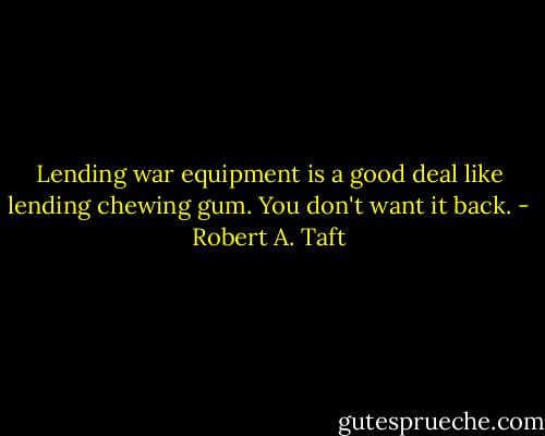 Lending war equipment is a good deal like lending chewing gum. You don't want it back. - Robert A. Taft
