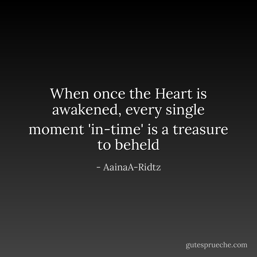 When once the Heart is awakened, every single moment 'in-time' is a treasure to beheld - AainaA-Ridtz