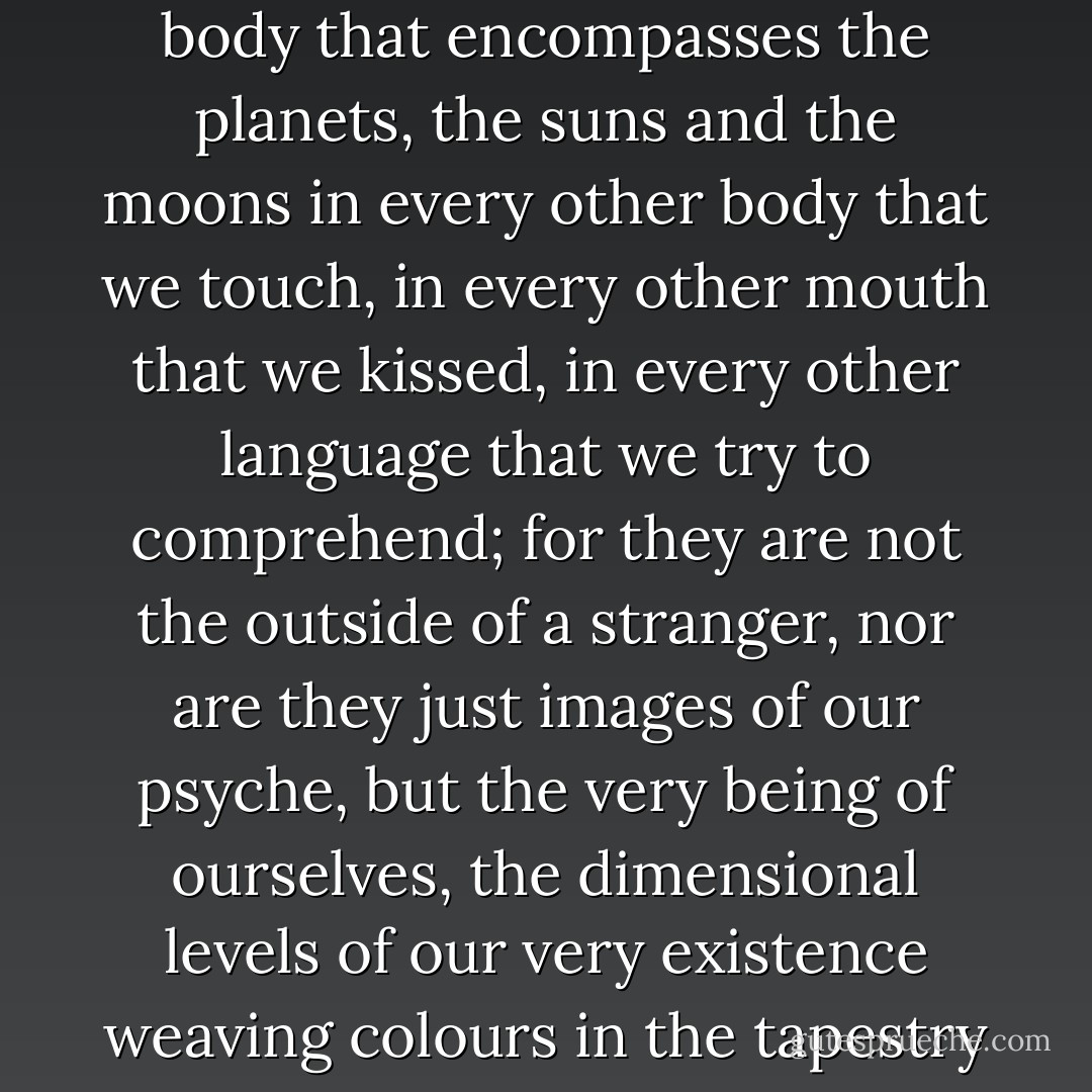 We must try to remember everything, every movement, every stretch, every convulsion that made us how we move as we readily grow in our outer body that encompasses the planets, the suns and the moons in every other body that we touch, in every other mouth that we kissed, in every other language that we try to comprehend; for they are not the outside of a stranger, nor are they just images of our psyche, but the very being of ourselves, the dimensional levels of our very existence weaving colours in the tapestry of creation, yet the very non-existence of the template is proof of consciousness, of ascension, of Life. - AainaA-Ridtz
