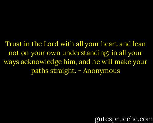 Trust in the Lord with all your heart and lean not on your own understanding; in all your ways acknowledge him, and he will make your paths straight. - Anonymous