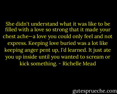 ‎She didn't understand what it was like to be filled with a love so strong that it made your chest ache—a love you could only feel and not express. Keeping love buried was a lot like keeping anger pent up, I'd learned. It just ate you up inside until you wanted to scream or kick something. - Richelle Mead