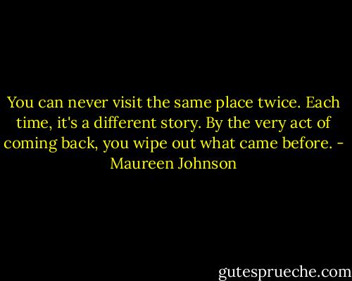You can never visit the same place twice. Each time, it's a different story. By the very act of coming back, you wipe out what came before. - Maureen Johnson