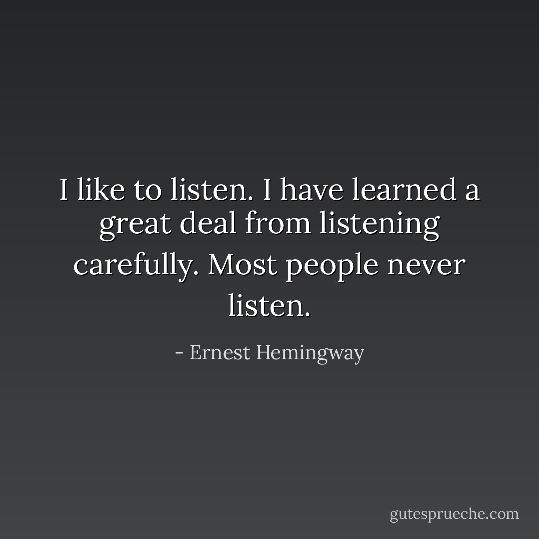 I like to listen. I have learned a great deal from listening carefully. Most people never listen. - Ernest Hemingway