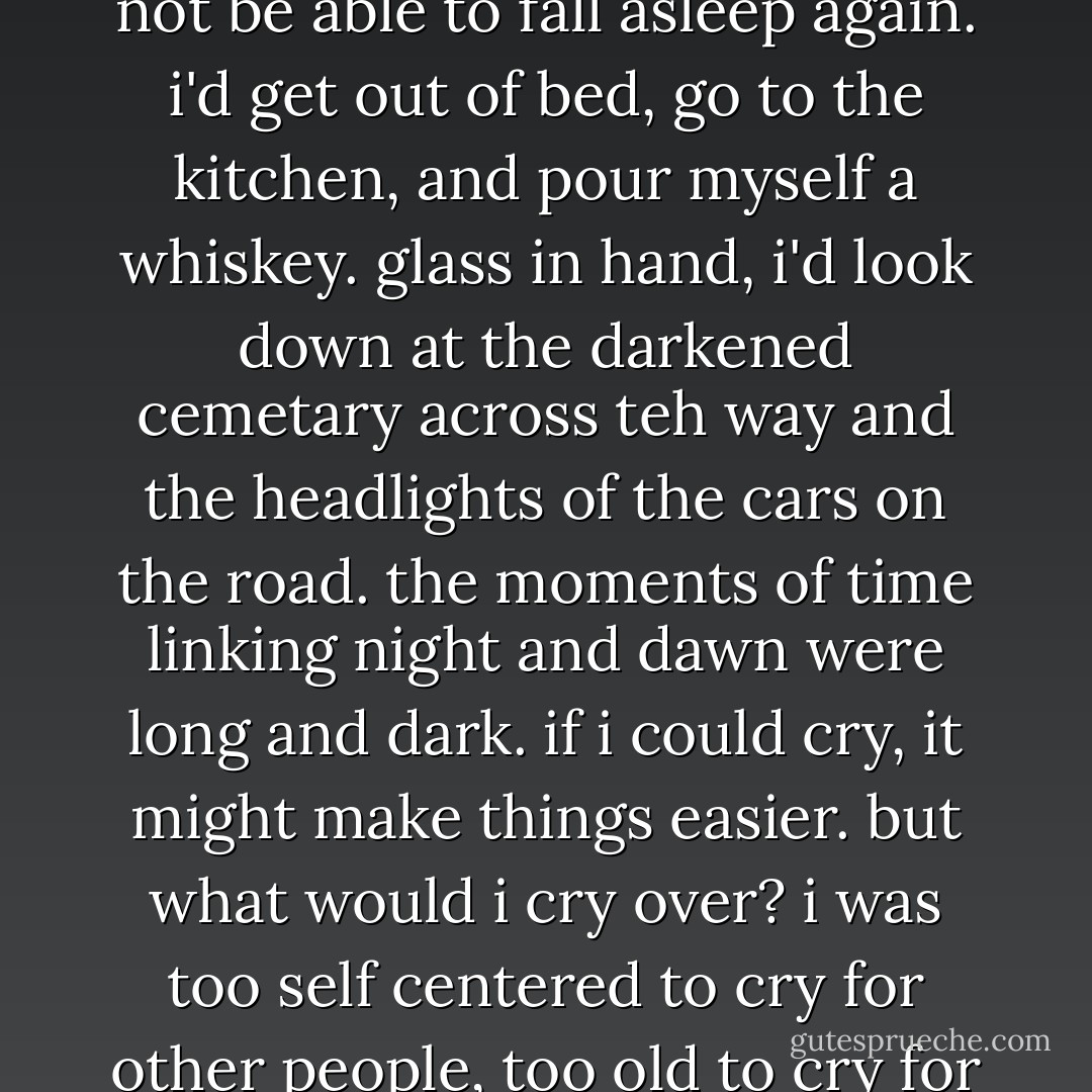 sometimes i'd wake up at two or three in the morning and not be able to fall asleep again. i'd get out of bed, go to the kitchen, and pour myself a whiskey. glass in hand, i'd look down at the darkened cemetary across teh way and the headlights of the cars on the road. the moments of time linking night and dawn were long and dark. if i could cry, it might make things easier. but what would i cry over? i was too self centered to cry for other people, too old to cry for myself. - Haruki Murakami