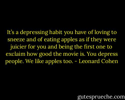 It’s a depressing habit you have of loving to sneeze and of eating apples as if they were juicier for you and being the first one to exclaim how good the movie is. You depress people. We like apples too. - Leonard Cohen
