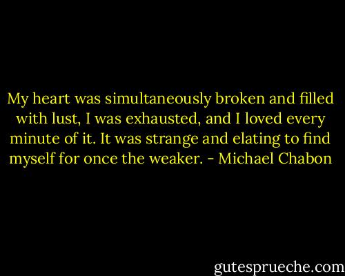 My heart was simultaneously broken and filled with lust, I was exhausted, and I loved every minute of it. It was strange and elating to find myself for once the weaker. - Michael Chabon