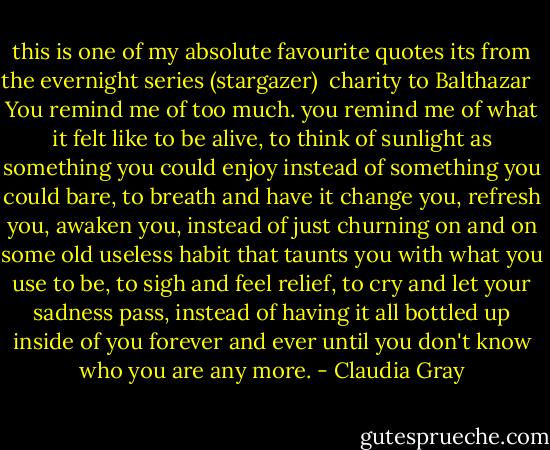 this is one of my absolute favourite quotes its from the evernight series (stargazer)<br /><br />charity to Balthazar <br /><br />You remind me of too much. you remind me of what it felt like to be alive, to think of sunlight as something you could enjoy instead of something you could bare, to breath and have it change you, refresh you, awaken you, instead of just churning on and on some old useless habit that taunts you with what you use to be, to sigh and feel relief, to cry and let your sadness pass, instead of having it all bottled up inside of you forever and ever until you don't know who you are any more. - Claudia Gray