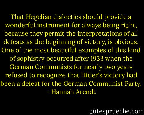 That Hegelian dialectics should provide a wonderful instrument for always being right, because they permit the interpretations of all defeats as the beginning of victory, is obvious. One of the most beautiful examples of this kind of sophistry occurred after 1933 when the German Communists for nearly two years refused to recognize that Hitler's victory had been a defeat for the German Communist Party. - Hannah Arendt