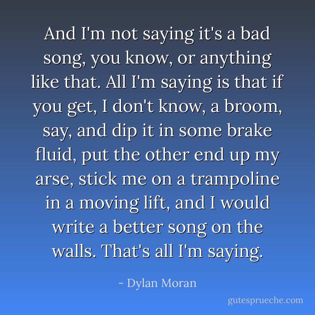 And I'm not saying it's a bad song, you know, or anything like that. All I'm saying is that if you get, I don't know, a broom, say, and dip it in some brake fluid, put the other end up my arse, stick me on a trampoline in a moving lift, and I would write a better song on the walls. That's all I'm saying. - Dylan Moran