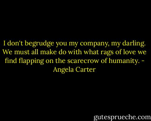 I don't begrudge you my company, my darling. We must all make do with what rags of love we find flapping on the scarecrow of humanity. - Angela Carter