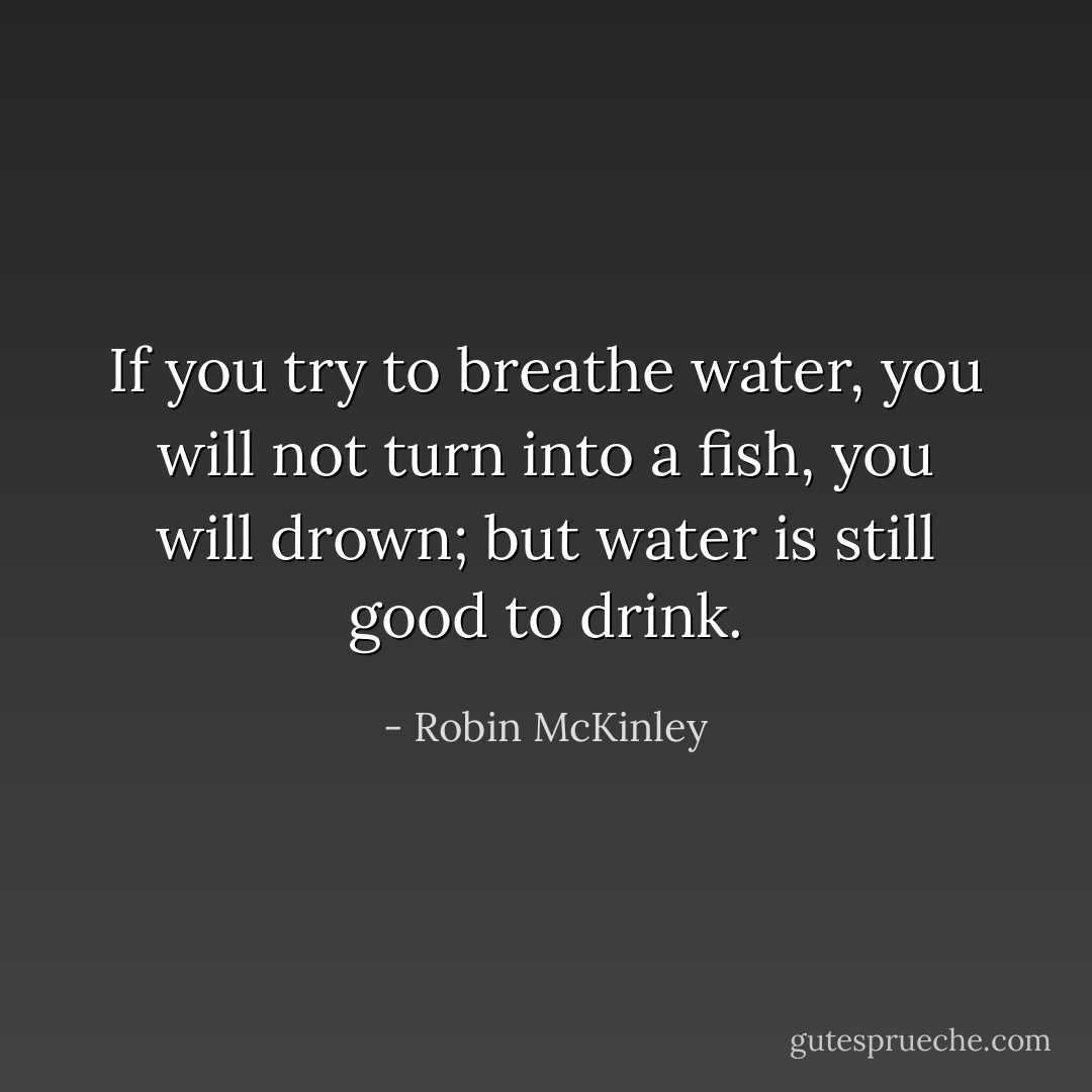 If you try to breathe water, you will not turn into a fish, you will drown; but water is still good to drink. - Robin McKinley
