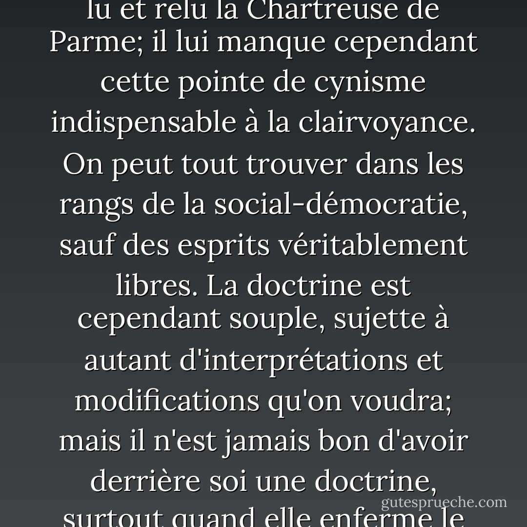 Toujours les même excellentes intentions qui pavent si bien l'enfer, l'enfer des camps de concentration. Léon Blum est un homme d'une intelligence raffinée, d'une grande culture, il aime Stendhal, il a sans doute lu et relu la Chartreuse de Parme; il lui manque cependant cette pointe de cynisme indispensable à la clairvoyance. On peut tout trouver dans les rangs de la social-démocratie, sauf des esprits véritablement libres. La doctrine est cependant souple, sujette à autant d'interprétations et modifications qu'on voudra; mais il n'est jamais bon d'avoir derrière soi une doctrine, surtout quand elle enferme le dogme du progrès, la confiance inébranble dans l'histoire et dans les masses. Marx n'est pas un bon auteur pour former le jugement; Machiavel vaut infiniment mieux. - Simone Weil