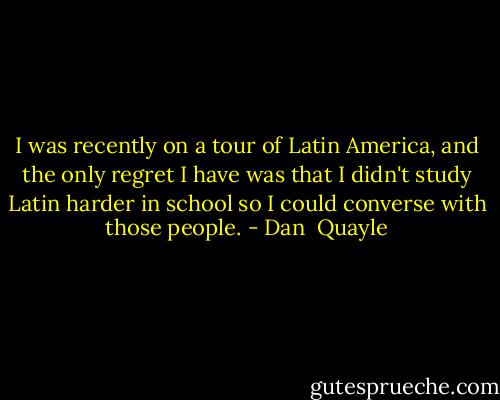 I was recently on a tour of Latin America, and the only regret I have was that I didn't study Latin harder in school so I could converse with those people. - Dan  Quayle