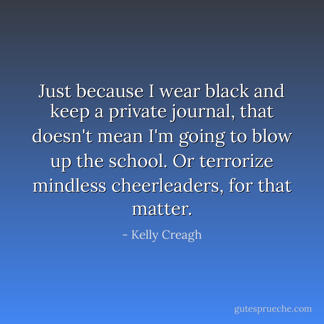 Just because I wear black and keep a private journal, that doesn't mean I'm going to blow up the school. Or terrorize mindless cheerleaders, for that matter. - Kelly Creagh