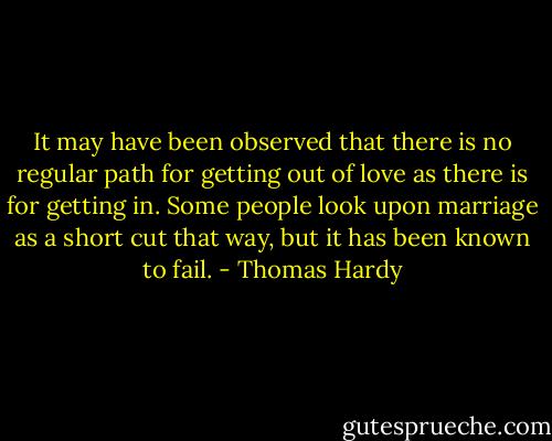 It may have been observed that there is no regular path for getting out<br />of love as there is for getting in. Some people look upon marriage as a<br />short cut that way, but it has been known to fail. - Thomas Hardy