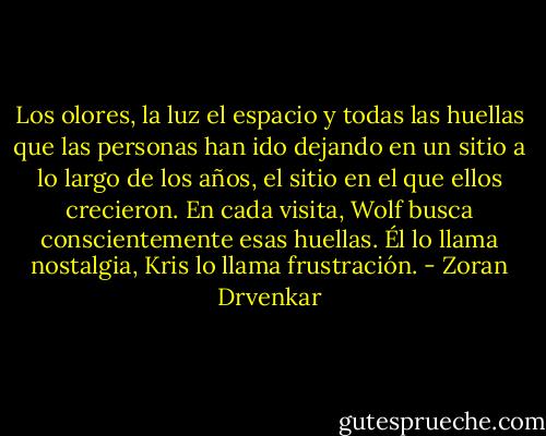 Los olores, la luz el espacio y todas las huellas que las personas han ido dejando en un sitio a lo largo de los años, el sitio en el que ellos crecieron. En cada visita, Wolf busca conscientemente esas huellas. Él lo llama nostalgia, Kris lo llama frustración. - Zoran Drvenkar