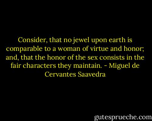 Consider, that no jewel upon earth is comparable to a woman of virtue and honor; and, that the honor of the sex consists in the fair characters they maintain. - Miguel de Cervantes Saavedra