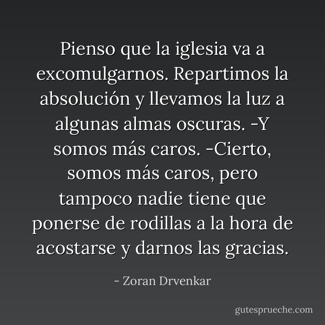 Pienso que la iglesia va a excomulgarnos. Repartimos la absolución y llevamos la luz a algunas almas oscuras.<br />-Y somos más caros.<br />-Cierto, somos más caros, pero tampoco nadie tiene que ponerse de rodillas a la hora de acostarse y darnos las gracias. - Zoran Drvenkar