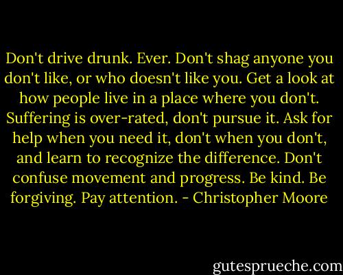 Don't drive drunk. Ever. Don't shag anyone you don't like, or who doesn't like you. Get a look at how people live in a place where you don't. Suffering is over-rated, don't pursue it. Ask for help when you need it, don't when you don't, and learn to recognize the difference. Don't confuse movement and progress. Be kind. Be forgiving. Pay attention. - Christopher Moore