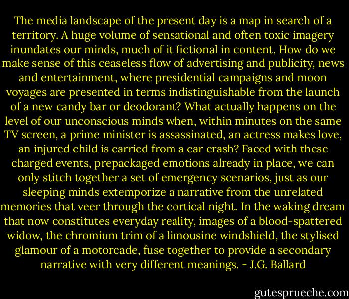 The media landscape of the present day is a map in search of a territory. A huge volume of sensational and often toxic imagery inundates our minds, much of it fictional in content. How do we make sense of this ceaseless flow of advertising and publicity, news and entertainment, where presidential campaigns and moon voyages are presented in terms indistinguishable from the launch of a new candy bar or deodorant? What actually happens on the level of our unconscious minds when, within minutes on the same TV screen, a prime minister is assassinated, an actress makes love, an injured child is carried from a car crash? Faced with these charged events, prepackaged emotions already in place, we can only stitch together a set of emergency scenarios, just as our sleeping minds extemporize a narrative from the unrelated memories that veer through the cortical night. In the waking dream that now constitutes everyday reality, images of a blood-spattered widow, the chromium trim of a limousine windshield, the stylised glamour of a motorcade, fuse together to provide a secondary narrative with very different meanings. - J.G. Ballard