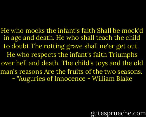 He who mocks the infant's faith<br />Shall be mock'd in age and death.<br />He who shall teach the child to doubt<br />The rotting grave shall ne'er get out.<br /><br />He who respects the infant's faith<br />Triumphs over hell and death.<br />The child's toys and the old man's reasons<br />Are the fruits of the two seasons.<br /><br />- "Auguries of Innocence - William Blake