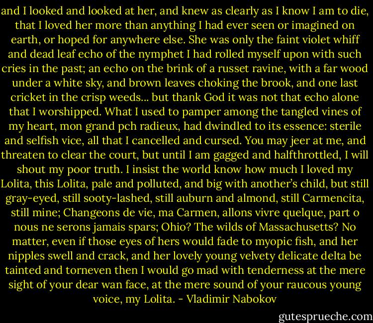 and I looked and looked at her, and knew as clearly as I know I am to die, that I loved her more than anything I had ever seen or imagined on earth, or hoped for anywhere else. She was only the faint violet whiff and dead leaf echo of the nymphet I had rolled myself upon with such cries in the past; an echo on the brink of a russet ravine, with a far wood under a white sky, and brown leaves choking the brook, and one last cricket in the crisp weeds... but thank God it was not that echo alone that I worshipped. What I used to pamper among the tangled vines of my heart, mon grand pch radieux, had dwindled to its essence: sterile and selfish vice, all that I cancelled and cursed. You may jeer at me, and threaten to clear the court, but until I am gagged and halfthrottled, I will shout my poor truth. I insist the world know how much I loved my Lolita, this Lolita, pale and polluted, and big with another’s child, but still gray-eyed, still sooty-lashed, still auburn and almond, still Carmencita, still mine; Changeons de vie, ma Carmen, allons vivre quelque, part o nous ne serons jamais spars; Ohio? The wilds of Massachusetts? No matter, even if those eyes of hers would fade to myopic fish, and her nipples swell and crack, and her lovely young velvety delicate delta be tainted and torneven then I would go mad with tenderness at the mere sight of your dear wan face, at the mere sound of your raucous young voice, my Lolita. - Vladimir Nabokov