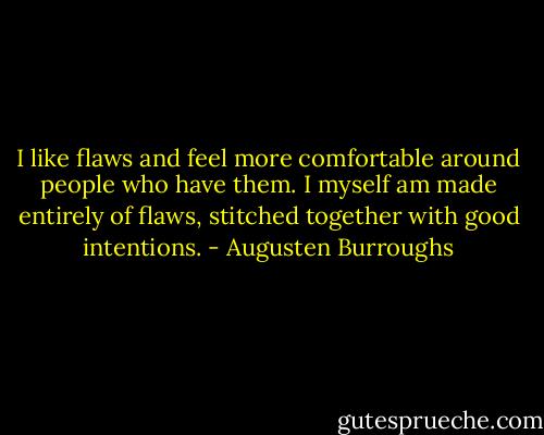 I like flaws and feel more comfortable around people who have them. I myself am made entirely of flaws, stitched together with good intentions. - Augusten Burroughs