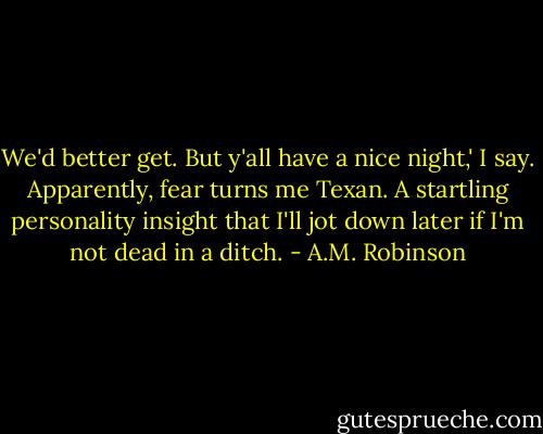 We'd better get. But y'all have a nice night,' I say. Apparently, fear turns me Texan. A startling personality insight that I'll jot down later if I'm not dead in a ditch. - A.M. Robinson