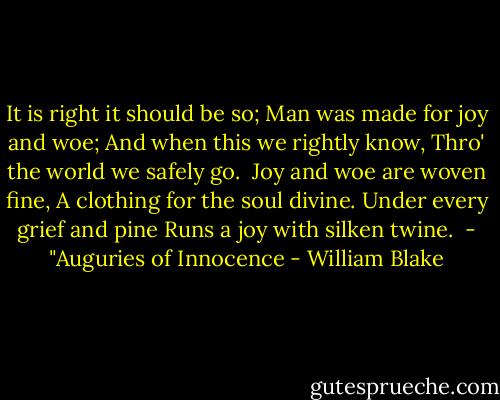 It is right it should be so;<br />Man was made for joy and woe;<br />And when this we rightly know,<br />Thro' the world we safely go.<br /><br />Joy and woe are woven fine,<br />A clothing for the soul divine.<br />Under every grief and pine<br />Runs a joy with silken twine.<br /><br />- "Auguries of Innocence - William Blake