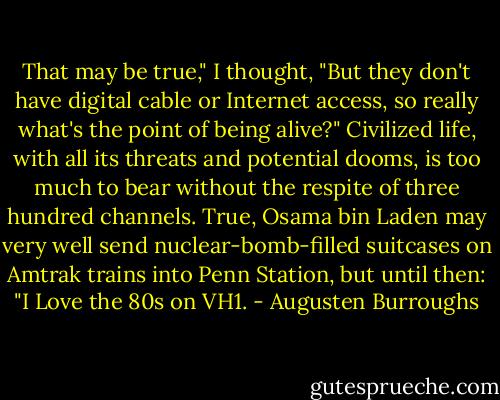 That may be true," I thought, "But they don't have digital cable or Internet access, so really what's the point of being alive?" Civilized life, with all its threats and potential dooms, is too much to bear without the respite of three hundred channels. True, Osama bin Laden may very well send nuclear-bomb-filled suitcases on Amtrak trains into Penn Station, but until then: "I Love the 80s on VH1. - Augusten Burroughs