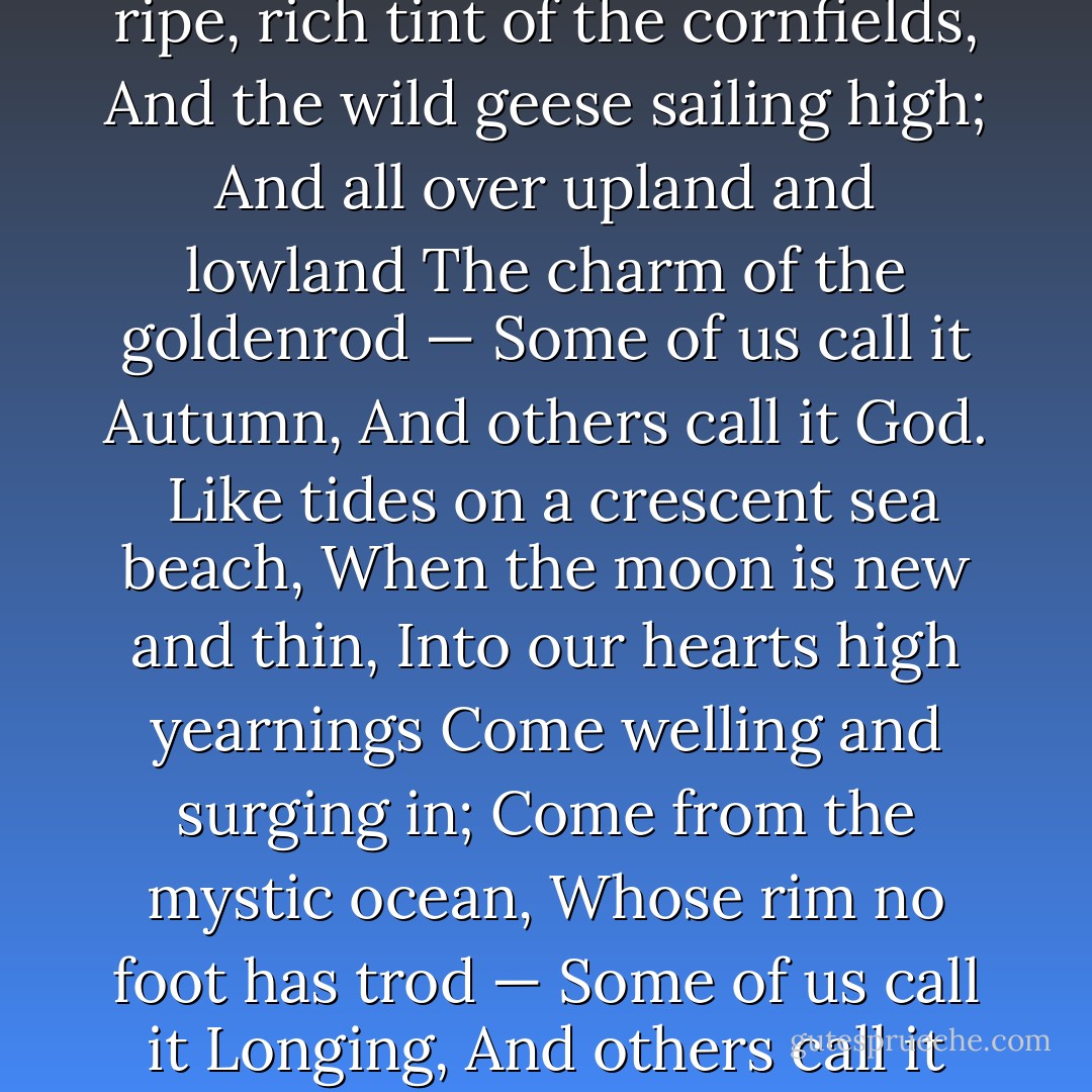 Each in His Own Tongue<br />A fire mist and a planet,<br />A crystal and a cell,<br />A jellyfish and a saurian,<br />And caves where the cave men dwell;<br />Then a sense of law and beauty,<br />And a face turned from the clod —<br />Some call it Evolution,<br />And others call it God.<br />A haze on the far horizon,<br />The infinite, tender sky,<br />The ripe, rich tint of the cornfields,<br />And the wild geese sailing high;<br />And all over upland and lowland<br />The charm of the goldenrod —<br />Some of us call it Autumn,<br />And others call it God.<br /><br />Like tides on a crescent sea beach,<br />When the moon is new and thin,<br />Into our hearts high yearnings<br />Come welling and surging in;<br />Come from the mystic ocean,<br />Whose rim no foot has trod —<br />Some of us call it Longing,<br />And others call it God.<br /><br />A picket frozen on duty,<br />A mother starved for her brood,<br />Socrates drinking the hemlock,<br />And Jesus on the rood;<br />And millions who, humble and nameless,<br />The straight, hard pathway plod —<br />Some call it Consecration,<br />And others call it God. - William Herbert Carruth