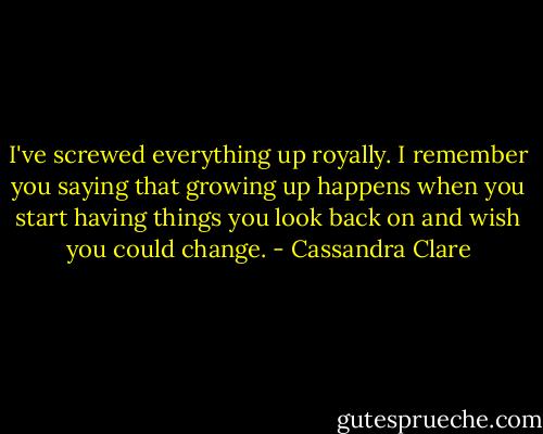 I've screwed everything up royally. I remember you saying that growing up happens when you start having things you look back on and wish you could change. - Cassandra Clare