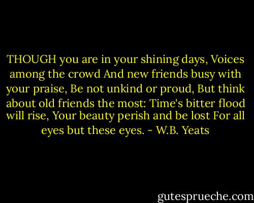 THOUGH you are in your shining days,<br />Voices among the crowd<br />And new friends busy with your praise,<br />Be not unkind or proud,<br />But think about old friends the most:<br />Time's bitter flood will rise,<br />Your beauty perish and be lost<br />For all eyes but these eyes. - W.B. Yeats