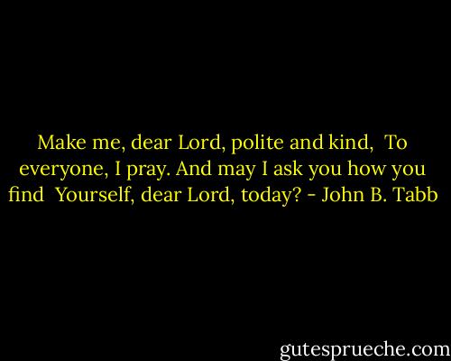 Make me, dear Lord, polite and kind,<br /> To everyone, I pray.<br />And may I ask you how you find<br /> Yourself, dear Lord, today? - John B. Tabb